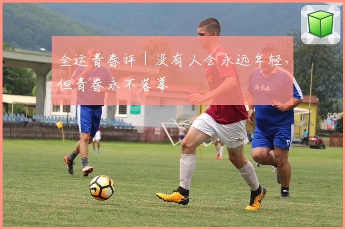 全运青春评｜没有人会永远年轻，但青春永不落幕