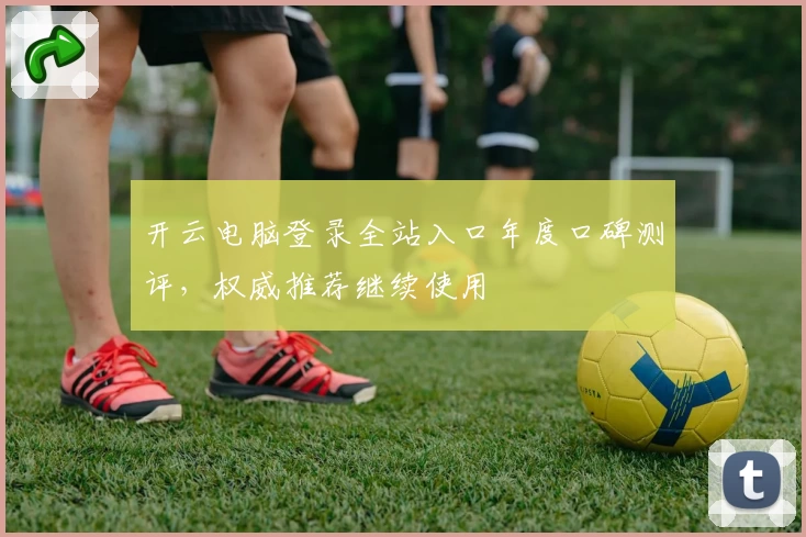 开云电脑登录全站入口年度口碑测评，权威推荐继续使用