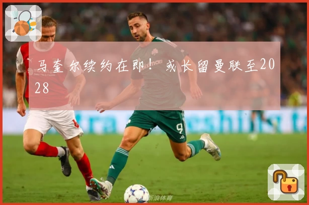 马奎尔续约在即！或长留曼联至2028