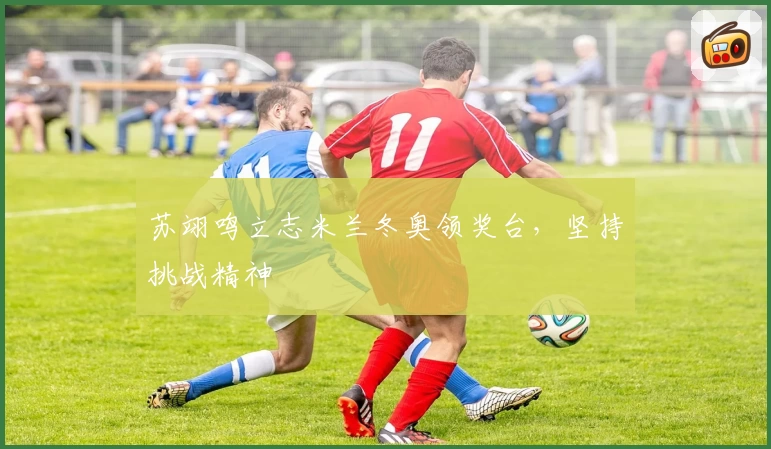 苏翊鸣立志米兰冬奥领奖台，坚持挑战精神