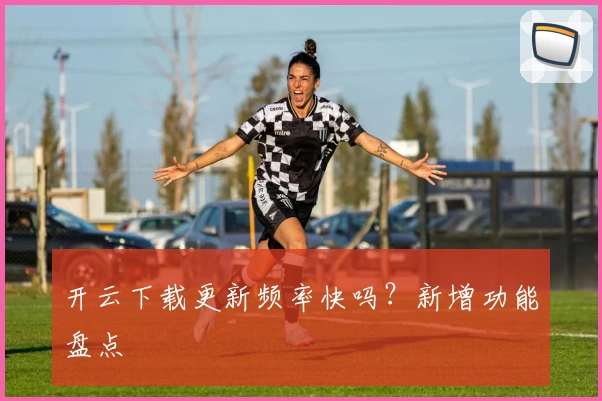 开云下载更新频率快吗?新增功能盘点