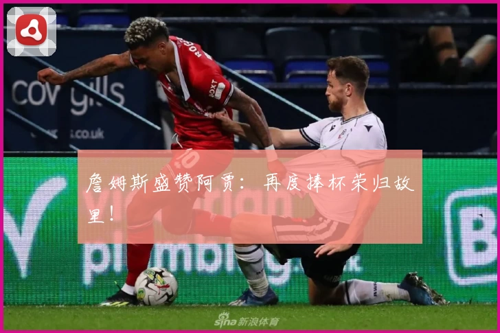 詹姆斯盛赞阿贾:再度捧杯荣归故里!