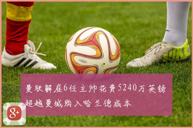 曼联解雇6任主帅花费5240万英镑 超越曼城购入哈兰德成本