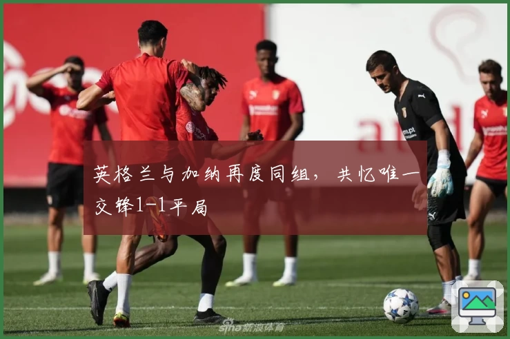 英格兰与加纳再度同组，共忆唯一交锋1-1平局