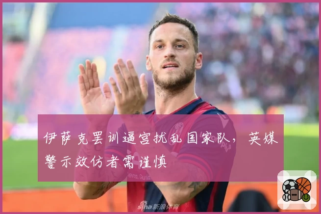 伊萨克罢训逼宫扰乱国家队，英媒警示效仿者需谨慎