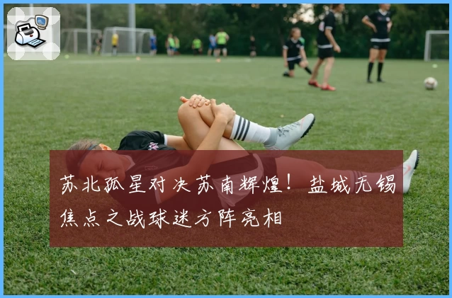 苏北孤星对决苏南辉煌!盐城无锡焦点之战球迷方阵亮相